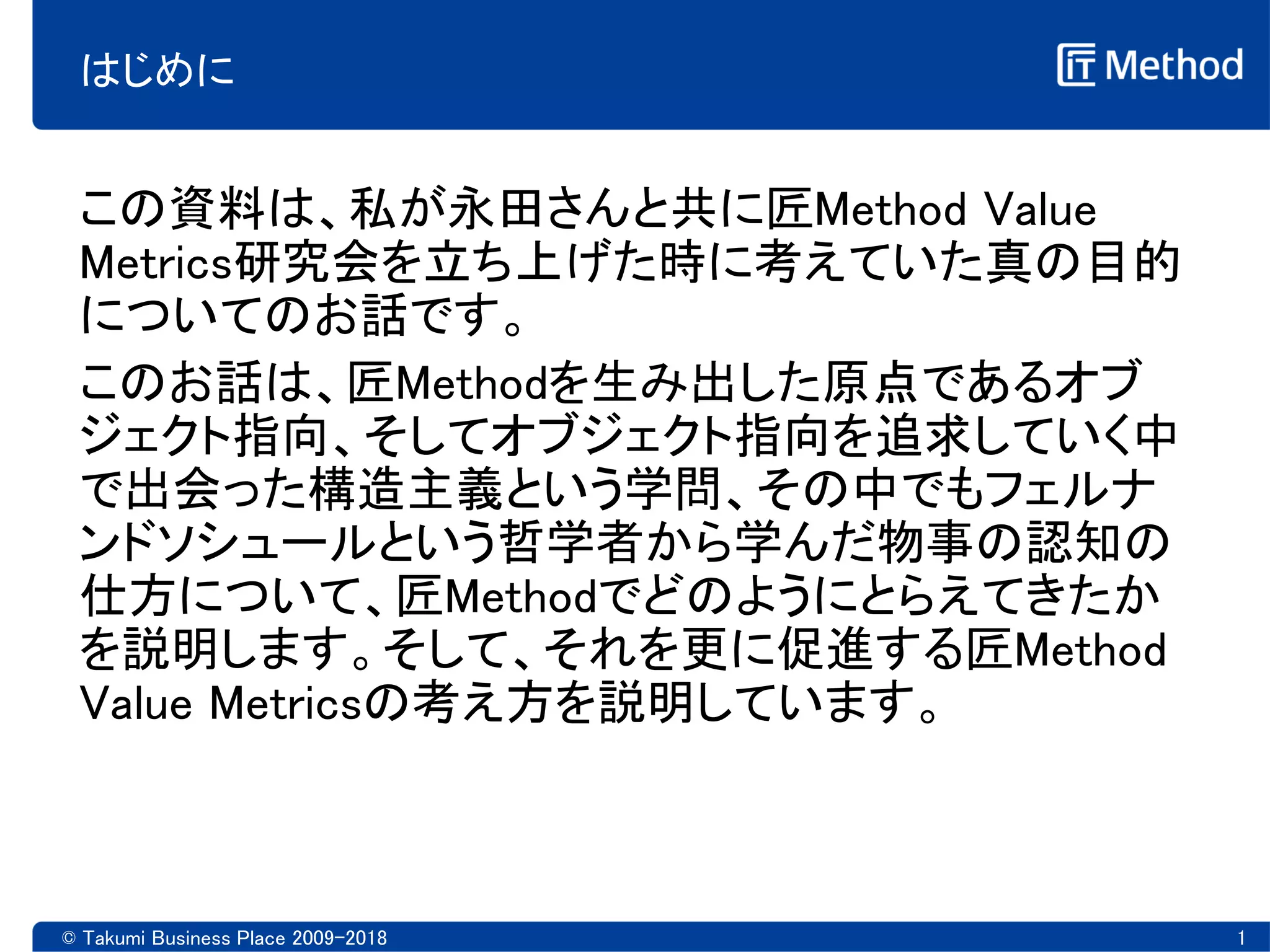 はじめに
この資料は、私が永田さんと共に匠Method Value
Metrics研究会を立ち上げた時に考えていた真の目的
についてのお話です。
このお話は、匠Methodを生み出した原点であるオブ
ジェクト指向、そしてオブジェクト指向を追求していく中
で出会った構造主義という学問、その中でもフェルナ
ンドソシュールという哲学者から学んだ物事の認知の
仕方について、匠Methodでどのようにとらえてきたか
を説明します。そして、それを更に促進する匠Method
Value Metricsの考え方を説明しています。
© Takumi Business Place 2009-2018 1
 