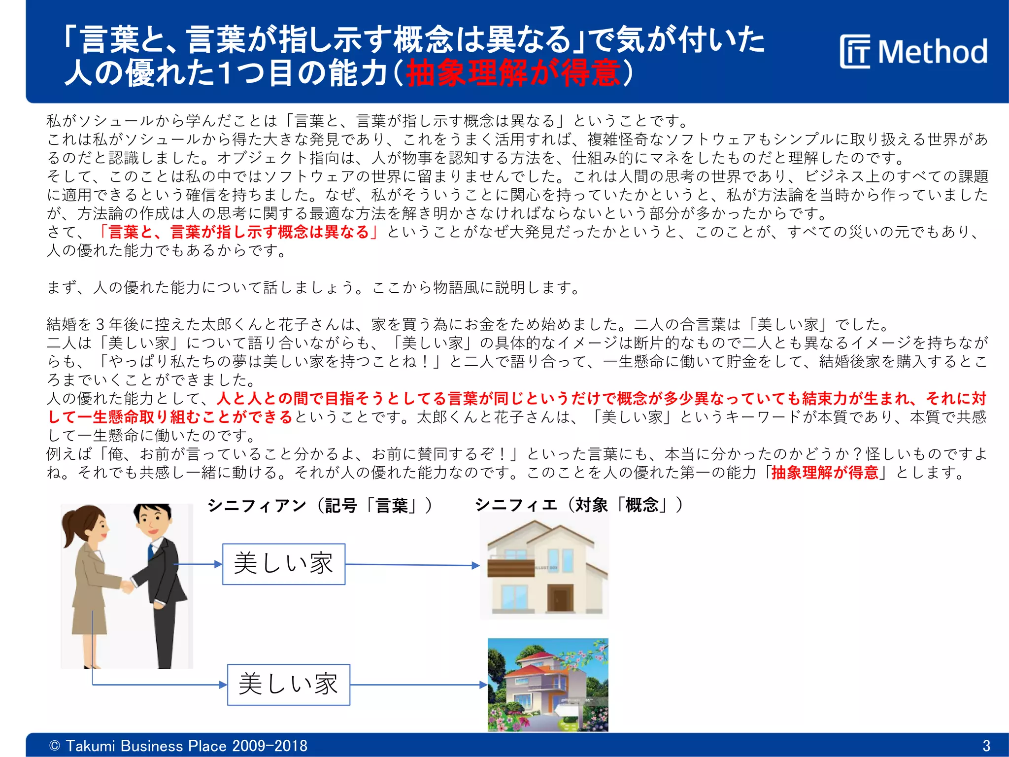 「言葉と、言葉が指し示す概念は異なる」で気が付いた
人の優れた１つ目の能力（抽象理解が得意）
© Takumi Business Place 2009-2018 3
私がソシュールから学んだことは「言葉と、言葉が指し示す概念は異なる」ということです。
これは私がソシュールから得た大きな発見であり、これをうまく活用すれば、複雑怪奇なソフトウェアもシンプルに取り扱える世界があ
るのだと認識しました。オブジェクト指向は、人が物事を認知する方法を、仕組み的にマネをしたものだと理解したのです。
そして、このことは私の中ではソフトウェアの世界に留まりませんでした。これは人間の思考の世界であり、ビジネス上のすべての課題
に適用できるという確信を持ちました。なぜ、私がそういうことに関心を持っていたかというと、私が方法論を当時から作っていました
が、方法論の作成は人の思考に関する最適な方法を解き明かさなければならないという部分が多かったからです。
さて、「言葉と、言葉が指し示す概念は異なる」ということがなぜ大発見だったかというと、このことが、すべての災いの元でもあり、
人の優れた能力でもあるからです。
まず、人の優れた能力について話しましょう。ここから物語風に説明します。
結婚を３年後に控えた太郎くんと花子さんは、家を買う為にお金をため始めました。二人の合言葉は「美しい家」でした。
二人は「美しい家」について語り合いながらも、「美しい家」の具体的なイメージは断片的なもので二人とも異なるイメージを持ちなが
らも、「やっぱり私たちの夢は美しい家を持つことね！」と二人で語り合って、一生懸命に働いて貯金をして、結婚後家を購入するとこ
ろまでいくことができました。
人の優れた能力として、人と人との間で目指そうとしてる言葉が同じというだけで概念が多少異なっていても結束力が生まれ、それに対
して一生懸命取り組むことができるということです。太郎くんと花子さんは、「美しい家」というキーワードが本質であり、本質で共感
して一生懸命に働いたのです。
例えば「俺、お前が言っていること分かるよ、お前に賛同するぞ！」といった言葉にも、本当に分かったのかどうか？怪しいものですよ
ね。それでも共感し一緒に動ける。それが人の優れた能力なのです。このことを人の優れた第一の能力「抽象理解が得意」とします。
美しい家
美しい家
シニフィアン（記号「言葉」） シニフィエ（対象「概念」）
 