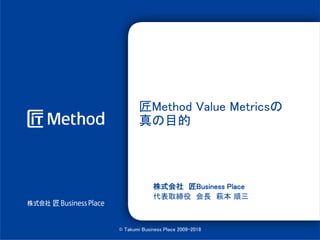 匠Method Value Metricsの
真の目的
株式会社 匠Business Place
代表取締役 会長 萩本 順三
© Takumi Business Place 2009-2018
 