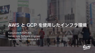 AWS と GCP を使用したインフラ環境
Katsutoshi NAGAOKA
Server-side Software Engineer
Takusuta Tech Conference #1
 