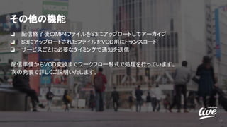 その他の機能
❏ 配信終了後のMP4ファイルをS3にアップロードしてアーカイブ
❏ S3にアップロードされたファイルをVOD用にトランスコード
❏ サービスごとに必要なタイミングで通知を送信
12
配信準備からVOD変換までワークフロー形式で処理を行っています。
次の発表で詳しくご説明いたします。
 