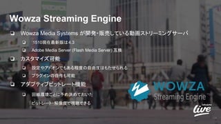 Wowza Streaming Engine
14
❏ Wowza Media Systems が開発・販売している動画ストリーミングサーバ
❏ ‘1510現在最新版は4.3
❏ Adobe Media Server (Flash Media Server) 互換
❏ カスタマイズ可能
❏ 設定やアドオンでもある程度の自由度はもたせられる
❏ プラグインの自作も可能
❏ アダプティブビットレート機能
❏ 回線環境ごとに予め決めておいた
ビットレート・解像度で視聴できる
 