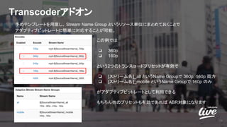 Transcoderアドオン
19
予めテンプレートを用意し、 Stream Name Group というリソース単位にまとめておくことで
アダプティブビットレートに簡単に対応することが可能。
この例では
❏ 360p
❏ 160p
という2つのトランスコードプリセットが有効で
❏ [ストリーム名]_all というName Groupで 360p, 160p 両方
❏ [ストリーム名]_mobile というName Groupで 160p のみ
がアダプティブビットレートとして利用できる
もちろん他のプリセットも有効であれば ABR対象になります
 