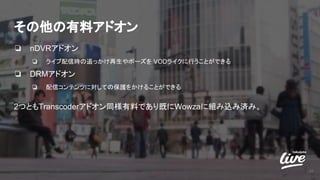 その他の有料アドオン
❏ nDVRアドオン
❏ ライブ配信時の追っかけ再生やポーズを VODライクに行うことができる
❏ DRMアドオン
❏ 配信コンテンツに対しての保護をかけることができる
2つともTranscoderアドオン同様有料であり既にWowzaに組み込み済み。
20
 