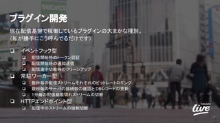 プラグイン開発
現在配信基盤で稼働しているプラグインの大まかな種別。
（私が勝手にこう呼んでるだけです）
❏ イベントフック型
❏ 配信開始時のトークン認証
❏ 配信開始時の通知送信
❏ 配信途中切断時のクリーンアップ
❏ 常駐ワーカー型
❏ 数秒毎の配信ストリームそれぞれのビットレートロギング
❏ 数秒毎のサーバの接続数の確認と DBレコードの更新
❏ 1分毎の配信期限切れストリームの切断
❏ HTTPエンドポイント型
❏ 配信中のストリームの強制切断
25
 