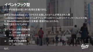 イベントフック型
ユーザの配信状態に伴う処理を定義できる。
まずは ModuleBase というクラスを拡張しストリームが再生された際
（onStreamCreate）にストリームオブジェクトにストリームのリスナインターフェイスであ
る IMediaStreamListener3 を実装・登録することになる。
利用できる主なフックは
❏ ストリーム配信開始時
❏ onPublish
❏ ストリーム配信終了時
❏ onUnPublish
❏ AMFデータ送信時
❏ onMetaData
など。 26
 