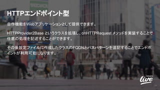 HTTPエンドポイント型
自作機能をWebアプリケーションとして提供できます。
HTTPProvider2Base というクラスを拡張し、onHTTPRequest メソッドを実装することで
任意の処理を記述することができます。
その後設定ファイルに作成したクラスのFQDNとパスパターンを追記することでエンドポ
イントが利用可能になります。
28
 