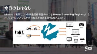 今日のおはなし
takusutaで利用している共通配信基盤の中でも Wowza Streaming Engine という
プロダクトについて私が得た知見を出来る限りお伝えします。
3
 