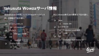 takusuta Wowzaサーバ情報
現在takusutaで利用しているWowzaサーバインス
タンス情報は下記の通り。
❏ EC2インスタンス
❏ c3.2xlarge x 5
❏ ディスク
❏ EBS gp2 100GB
❏ OS
❏ CentOS7
❏ ファイルシステム
❏ xfs
31
さらにWowza実行Java環境は下記の通り。
❏ Java
❏ Oracle JDK
❏ ヒープサイズ
❏ Production Levelを選択
❏ 10GB
❏ GC
❏ Concurrent Mark-Sweep GC
 