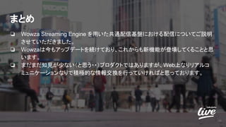 まとめ
❏ Wowza Streaming Engine を用いた共通配信基盤における配信についてご説明
させていただきました。
❏ Wowzaは今もアップデートを続けており、これからも新機能が登場してくることと思
います。
❏ まだまだ知見が少ない（と思う・・）プロダクトではありますが、Web上なりリアルコ
ミュニケーションなりで積極的な情報交換を行っていければと思っております。
36
 