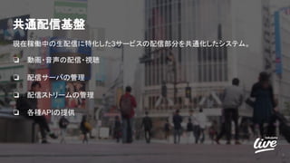 共通配信基盤
現在稼働中の生配信に特化した3サービスの配信部分を共通化したシステム。
❏ 動画・音声の配信・視聴
❏ 配信サーバの管理
❏ 配信ストリームの管理
❏ 各種APIの提供
5
 