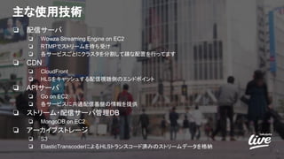 主な使用技術
❏ 配信サーバ
❏ Wowza Streaming Engine on EC2
❏ RTMPでストリームを待ち受け
❏ 各サービスごとにクラスタを分割して疎な配置を行ってます
❏ CDN
❏ CloudFront
❏ HLSをキャッシュする配信視聴側のエンドポイント
❏ APIサーバ
❏ Go on EC2
❏ 各サービスに共通配信基盤の情報を提供
❏ ストリーム・配信サーバ管理DB
❏ MongoDB on EC2
❏ アーカイブストレージ
❏ S3
❏ ElasticTranscoderによるHLSトランスコード済みのストリームデータを格納
7
 