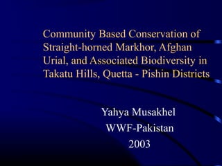 Community Based Conservation of
Straight-horned Markhor, Afghan
Urial, and Associated Biodiversity in
Takatu Hills, Quetta - Pishin Districts
Yahya Musakhel
WWF-Pakistan
2003

 
