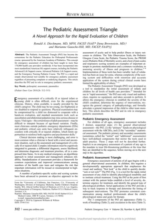 The Pediatric Assessment Triangle
A Novel Approach for the Rapid Evaluation of Children
Ronald A. Dieckmann, MD, MPH, FACEP, FAAP,* Dena Brownstein, MD,Þ
and Marianne Gausche-Hill, MD, FACEP, FAAPþ§
Abstract: The Pediatric Assessment Triangle (PAT) has become the
cornerstone for the Pediatric Education for Prehospital Professionals
course, sponsored by the American Academy of Pediatrics. This concept
for emergency assessment of children has been taught to more than
170,000 health care providers worldwide. It has been incorporated into
most standardized American life support courses, including the Pediatric
Advanced Life Support course, Advanced Pediatric Life Support course,
and the Emergency Nursing Pediatric Course. The PAT is a rapid and
simple observational tool suitable for emergency pediatric assessment
regardless of presenting complaint or underlying diagnosis. This article
describes the PAT and its role in emergency pediatric assessment.
Key Words: prehospital, assessment, paramedics
(Pediatr Emer Care 2010;26: 312Y315)
Emergency assessment of a critically ill or injured infant or
young child is often difﬁcult, even for the experienced
clinician. History, when available, is usually provided by the
child’s caregiver. The child may be too young, too frightened, or
too disabled to respond to questions. Physical examination may
be compromised by a child too distressed to cooperate with a
hands-on evaluation, and standard assessments tools such as
auscultation and abdominal palpation may miss serious disease or
injury.VitalsignsVthecornerstonesofadultassessmentVmaybe
difﬁcult to interpret because of age-based variation. Finally,
most clinicians outside pediatric emergency departments (EDs)
and pediatric critical care units have relatively infrequent en-
counters with critically ill or injured children, which limits op-
portunities to reinforce both cognitive and psychomotor skills.1
Clinical decision making is most challenging, and error is
most common when a clinician is faced with a novel and uncom-
mon situation, such as the assessment and management of a criti-
cally ill or injured child. Complex information must be cognitively
integrated to generate a differential diagnosis, assess likelihood,
and determine diagnostic and treatment priorities, all in a com-
pressed time frame. As in any medical emergency, an algorithmic
approach to initial assessment and management enhances reli-
ability. Standardization of assessment provides a framework for
common expectations and improved communications among
members of the health care team and mitigates the risk that
important information will be missed or misinterpreted in high-
stress situations.
A number of pediatric-speciﬁc scales and scoring systems
have been advanced to promote an objective approach to the
assessment of acuity and to help predict illness or injury out-
comes in children. The Yale Observation Scale, the Pediatric
Glasgow Coma Scale, the Pediatric Trauma Score, the PRISM
score (Pediatric Risk of Mortality score), and a host of pain scales
and respiratory scoring systems are examples of important at-
tempts to promote standardization and a common vocabulary in
assessing severity of illness and prognosis in children.2Y6
Implementation of these tools has been variable: lack of valida-
tion has been an issue for some, whereas complexity of the scor-
ing system and difﬁculties with retention and accurate
application of the system during critical clinical events have
limited the applicability of others.7Y11
The Pediatric Assessment Triangle (PAT) was developed as
a tool to standardize the initial assessment of infants and
children for all levels of health care providers.12
Intended for
use in Brapid assessment,[ the PATuses only visual and auditory
clues, requires no equipment, and takes seconds to perform. It
allows the emergency clinician to establish the severity of the
child’s condition, determine the urgency of interventions, rec-
ognize the general category of pathophysiology, and formally
articulate a general impression of the child to other team mem-
bers. This article describes the PAT and its role in emergency
pediatric assessment.
Pediatric Emergency Assessment
For children of all ages, emergency assessment includes
3 distinct, sequential steps: (1) the general observational
assessmentVthe PAT, (2) the Bprimary[ hands-on physiological
assessment with the ABCDEs, and (3) the Bsecondary[ anatomi-
cal assessment. The pediatric primary and secondary assessments
(sometimes called the Binitial[ and Badditional[ assessments)
have well-deﬁned components that mirror the tools used in
adult practice. These 2 steps will not be described further.
Implicit in an emergency assessment of a patient of any age is
the mandate to treat life-threatening problems at the time that
they are identiﬁed in the sequence, before moving on to the next
step in the algorithm.
Pediatric Assessment Triangle
Emergency assessment of patients of all ages begins with a
general observational assessment. In children, this requires a
developmentally appropriate approach that emphasizes the
visual and auditory Bﬁrst look[ at the child to quickly decide:
Bsick or not sick?[ The PAT (Fig. 1) is a tool for the rapid, initial
assessment of any child to identify physiological instability and
to institute critical treatment. Using the PAT at the point of ﬁrst
contact with the patient helps establish a level of severity, de-
termine urgency for treatment, and identify the general type of
physiological problem. Serial applications of the PAT provide a
way to track response to therapy and determine the timing of
subsequent interventions. The PAT promotes consistent com-
munication among medical professionals about the child’s
physiological status and goals for therapy.
The 3 components of the PAT are appearance (Table 1),
work of breathing (Table 2), and circulation to the skin (Table 3).
REVIEW ARTICLE
312 www.pec-online.com Pediatric Emergency Care & Volume 26, Number 4, April 2010
From the *University of California, San Francisco, CA; †University of
Washington, Division of Emergency Medicine, Seattle Children’s Hospital,
Seattle, WA; ‡David Geffen School of Medicine at UCLA, Los Angeles;
and §Department of Emergency Medicine, Harbor-UCLA Medical Center,
Torrance, CA.
Reprints: Marianne Gausche-Hill, MD, FACEP, FAAP, Harbor-UCLA
Medical Center, 1000 W Carson, Torrance, CA 90502
(e-mail: mgausche@emedharbor.edu).
Copyright * 2010 by Lippincott Williams & Wilkins
ISSN: 0749-5161
Copyright © 2010 Lippincott Williams & Wilkins. Unauthorized reproduction of this article is prohibited.
 