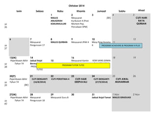 Oktober 2014
Isnin

Selasa

6

M
38

M
39

M
40

Khamis

Jumaat

Ahad

Sabtu
4

5

1
MAJLIS
ANUGERAH
KOKURIKULUM

M
36

M
37

Rabu

7
Mesyuarat
Pengurusan 17

2
Mesyuarat
Kurikulum 4 (Post
Mortem Pep.
Percubaan SPM)

3

8
MAJLIS QURBAN

9
Mesyuarat JPAK 4

12
10
Mesy Peng Asrama 11
6
PROGRAM ACHIEVERS & PROGRAM X-PLUS

13(M)
14
Peperiksaan Akhir Jadual Anjal
15
Tahun T4
Bermula
PROGRAM TUTOR
TUTEE

16
Mesyuarat Kantin
3

PROGRAM TUTOR TUTEE

CUTI HARI
RAYA
QURBAN

(BK)

18

19

25

26

KEM SAINS (KIMIA
& MATEMATIK)
17

20(P)
21
Peperiksaan Akhir
CUTI BERGANTI
Tahun T4
(16/8/2014)
(BK)

22
23
CUTI PERISTIWA 4
CUTI HARI
DEEPAVALI

24
CUTI BERGANTI
(27/9/2014)

27(M)
28
Peperiksaan Akhir Mesyuarat
Tahun T4
Pengurusan 18

29
Mesyuarat Guru 8

1 Nov
2 Nov
31
Jadual Anjal Tamat MAJLIS GRADUASI

30

CUTI AWAL
MUHARRAM

 