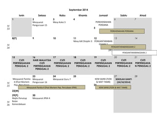 September 2014
Isnin
1
M
33

Selasa
2
Mesyuarat
Pengurusan 15

Rabu
3
Mesy Koko 3

4

Sabtu
6

PERKHEMAHAN
PERDANA

Ahad
7

5

9

10

M
34

13
11
12
Mesy AJK Disiplin 3 PENGANTARABAN
GSAAN 2

14

PENGANTARABANGSAAN 2

(BK)
15
CUTI
PERTENGAHAN
PENGGAL 2

M
36

Jumaat

PERKHEMAHAN PERDANA

8(P)

M
35

Khamis

16
17
HARI MALAYSIA
CUTI
CUTI
PERTENGAHAN
PERTENGAHAN
PENGGAL 2
PENGGAL 2

18
CUTI
PERTENGAHAN
PENGGAL 2

23
24
25
Mesyuarat Panitia Mesyuarat
Mesyuarat Guru 7
4 (Post Mortem Pengurusan 16
Pep. Percubaan
SPM) Mesyuarat Panitia 4 (Post Mortem Pep. Percubaan SPM)
22(M)
29(P)
Majlis Penutup
Bulan
Kemerdekaan

30
Mesyuarat JPKA 4

19

PENGANTARABANGSAAN 2

20

CUTI
PERTENGAHAN
PENGGAL 2

KEM SAINS (FIZIK
& MAT TAMB)
26

21

27
SEKOLAH GANTI
(24/10/2014)

28

CUTI
PERTENGAHAN
PENGGAL 2

KEM SAINS (FIZIK & MAT TAMB)

CUTI
PERTENGAHA
N PENGGAL 2

 