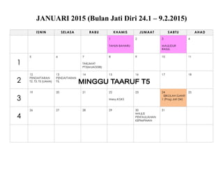 JANUARI 2015 (Bulan Jati Diri 24.1 – 9.2.2015)
ISNIN SELASA RABU KHAMIS JUMAAT SABTU AHAD
1
TAHUN BAHARU
2 3
MAULIDUR
RASUL
4
1
5 6 7
TAKLIMAT
PT3(MUADDIB)
8 9 10 11
2
12
PENDAFTARAN
T2, T3, T5 (LAMA)
13
PENDAFTARAN
T5,
14 15 16 17 18
3
19 20 21 22
Mesy.KGKS
23 24
SEKOLAH GANTI
1 (Prog Jati Diri)
25
4
26 27 28 29 30
MAJLIS
PENTAULIAHAN
KEPIMPINAN
31
 