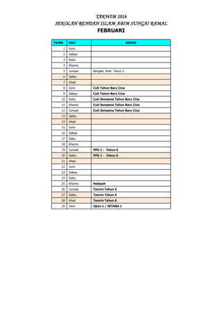 TAKWIM 2016
SEKOLAH RENDAH ISLAM ABIM SUNGAI RAMAL
FEBRUARI
Tarikh Hari Aktiviti
1 Isnin
2 Selasa
3 Rabu
4 Khamis
5 Jumaat Bengkel Khat Tahun 5
6 Sabtu
7 Ahad
8 Isnin Cuti Tahun Baru Cina
9 Selasa Cuti Tahun Baru Cina
10 Rabu Cuti Sempena Tahun Baru Cina
11 Khamis Cuti Sempena Tahun Baru Cina
12 Jumaat Cuti Sempena Tahun Baru Cina
13 Sabtu
14 Ahad
15 Isnin
16 Selasa
17 Rabu
18 Khamis
19 Jumaat PPG 1 - Tahun 6
20 Sabtu PPG 1 - Tahun 6
21 Ahad
22 Isnin
23 Selasa
24 Rabu
25 Khamis Halaqoh
26 Jumaat Tamrin Tahun 6
27 Sabtu Tamrin Tahun 6
28 Ahad Tamrin Tahun 6
29 Isnin Ujian 1 / SETARA 1
 