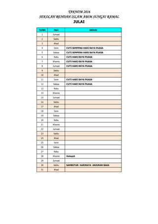 TAKWIM 2016
SEKOLAH RENDAH ISLAM ABIM SUNGAI RAMAL
JULAI
Tarikh Hari Aktiviti
1 Jumaat
2 Sabtu
3 Ahad
4 Isnin CUTI SEMPENA HARI RAYA PUASA
5 Selasa CUTI SEMPENA HARI RAYA PUASA
6 Rabu CUTI HARI RAYA PUASA
7 Khamis CUTI HARI RAYA PUASA
8 Jumaat CUTI HARI RAYA PUASA
9 Sabtu
10 Ahad
11 Isnin CUTI HARI RAYA PUASA
12 Selasa CUTI HARI RAYA PUASA
13 Rabu
14 Khamis
15 Jumaat
16 Sabtu
17 Ahad
18 Isnin
19 Selasa
20 Rabu
21 Khamis
22 Jumaat
23 Sabtu
24 Ahad
25 Isnin
26 Selasa
27 Rabu
28 Khamis Halaqoh
29 Jumaat
30 Sabtu SAMBUTAN HARIRAYA ANJURAN BAKA
31 Ahad
 