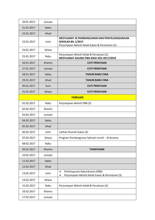 20.01.2017 Jumaat
21.01.2017 Sabtu
22.01.2017 Ahad
23.01.2017 Isnin
MESYUARAT JK PEMBANGUNAN DAN PENYELENGGARAAN
SEKOLAH BIL 1/2017
Perjumpaan Aktiviti Kelab Sukan & Permainan (2)
24.01.2017 Selasa
25.01.2017 Rabu
Perjumpaan Aktiviti Kelab & Persatuan (2)
MESYUARAT AGUNG PIBG BAGI SESI 2017/2018
26.01.2017 Khamis CUTI PERAYAAN
27.01.2017 Jumaat CUTI PERAYAAN
28.01.2017 Sabtu TAHUN BARU CINA
29.01.2017 Ahad TAHUN BARU CINA
30.01.2017 Isnin CUTI PERAYAAN
31.01.2017 Selasa CUTI PERAYAAN
FEBRUARI
01.02.2017 Rabu Perjumpaan Aktiviti PBB (3)
02.02.2017 Khamis
03.02.2017 Jumaat
04.02.2017 Sabtu
05.02.2017 Ahad
06.02.2017 Isnin Latihan Rumah Sukan (3)
07.02.2017 Selasa Program Pembangunan Sahsiah murid - JK Asrama
08.02.2017 Rabu
09.02.2017 Khamis THAIPUSAM
10.02.2017 Jumaat
11.02.2017 Sabtu
12.02.2017 Ahad
13.02.2017 Isnin
 Perhimpunan Kokurikulum (PBB)
 Perjumpaan Aktiviti Kelab Sukan & Permainan (3)
14.02.2017 Selasa
15.02.2017 Rabu Perjumpaan Aktiviti Kelab & Persatuan (3)
16.02.2017 Khamis
17.02.2017 Jumaat
 