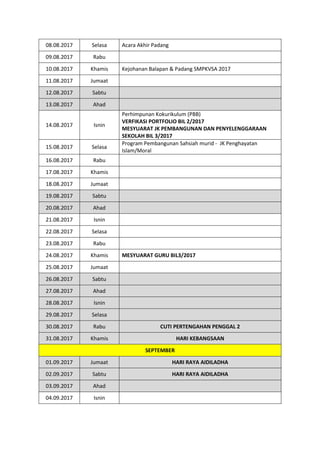 08.08.2017 Selasa Acara Akhir Padang
09.08.2017 Rabu
10.08.2017 Khamis Kejohanan Balapan & Padang SMPKVSA 2017
11.08.2017 Jumaat
12.08.2017 Sabtu
13.08.2017 Ahad
14.08.2017 Isnin
Perhimpunan Kokurikulum (PBB)
VERFIKASI PORTFOLIO BIL 2/2017
MESYUARAT JK PEMBANGUNAN DAN PENYELENGGARAAN
SEKOLAH BIL 3/2017
15.08.2017 Selasa
Program Pembangunan Sahsiah murid - JK Penghayatan
Islam/Moral
16.08.2017 Rabu
17.08.2017 Khamis
18.08.2017 Jumaat
19.08.2017 Sabtu
20.08.2017 Ahad
21.08.2017 Isnin
22.08.2017 Selasa
23.08.2017 Rabu
24.08.2017 Khamis MESYUARAT GURU BIL3/2017
25.08.2017 Jumaat
26.08.2017 Sabtu
27.08.2017 Ahad
28.08.2017 Isnin
29.08.2017 Selasa
30.08.2017 Rabu CUTI PERTENGAHAN PENGGAL 2
31.08.2017 Khamis HARI KEBANGSAAN
SEPTEMBER
01.09.2017 Jumaat HARI RAYA AIDILADHA
02.09.2017 Sabtu HARI RAYA AIDILADHA
03.09.2017 Ahad
04.09.2017 Isnin
 
