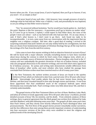 heaven when you die.  If you accept Jesus, if you’re baptized, then you’ll go to heaven; if not, 
you won’t – it’s as simple as that.”   
 
           I had never heard of any such idea.  I did, however, have enough presence of mind to 
challenge what he had told me: Hitler was a Catholic, I said, and presumably he was baptized, 
so are you telling me that Hitler went to heaven?   
 
           “Yes,” he answered without hesitation, “but he would have barely gotten in.  And that’s 
the point: Baptism is like fire insurance – it guarantees you’ll go to heaven no matter what.”  
So,  if  I  were  to  go  to  heaven,  I  replied,  I  could  expect  to  find  Hitler  there,  but  none  of  the 
people I most care about – such as my beloved wife who had just died.  It’s an easy choice, I 
said,  if  that’s  what  heaven  is,  I  don’t  want  to  go  there.    Jack  found  my  reply  to  be 
incomprehensible.  I, in turn, came away from our conversation with the impression that my 
neighbor  was  a  religious  crackpot.    But  later,  after  a  good  deal  of  reading,  I  arrived  at  the 
surprising realization that Jack’s beliefs are not only widely held by his coreligionists, but that 
they are drawn from fundamental principles of Christian theology that go all the way back to 
the writings of St. Paul, from the mid‐first century.  
 
           I also came to learn that anyone wishing to find an objective historical account of Jesus’ 
life  will  be  faced  with  a  major  obstacle:  virtually  everything  known  to  have  been  recorded 
about  Jesus  during  the  century  in  which  he  lived  comes  from  religious  texts,  which  are  a 
notoriously unreliable source of historical information.  Flavius Josephus, who lived in the 1st 
century  and  was  undoubtedly  the  greatest  chronicler  of  that  era  of  Judean  history,  included 
only one paragraph about Jesus in his extensive writings, and even that short entry appears to 
be  of  dubious  accuracy.    Its  syntax  and  writing  style  demonstrate  notable  differences  from 
those  of  Josephus’  other  works,  and  most  scholars  who  have  studied  the  passage  have 
concluded that Christian scribes must have inserted much or all of it many years later. 
 


I 
     n  the  New  Testament,  the  earliest  written  accounts  of  Jesus  are  found  in  the  epistles 
     (letters) of Paul, which are believed to date from a period some 20 to 40 years after Jesus’ 
     death.    Interestingly,  Paul  readily  admits  that  he  had  never  known  Jesus  during  his 
lifetime, and that Jesus revealed himself to him only through visions and dreams.  It was from 
those  apparitions  that  Paul  established  much  of  the  scriptural  bedrock  upon  which 
Christianity was eventually built.  Paul’s writings relate very little about Jesus’ life, and that is 
certainly understandable.  
 
           The gospel stories of the New Testament (there are four of them: Matthew, Luke, Mark, 
and John) all written in Greek apparently some 40 to 60 years after Jesus’ crucifixion, provide 
detailed accounts of Jesus’ life, his ministry, and his death.   From scholarly analyses of these 
writings, there is general agreement that the Mark gospel was written first, followed by Luke 
and then Matthew, with John following some years later.  The gospels all date some years later 
than  Paul’s  letters,  and  they  clearly  were  heavily  influenced  by  Paul’s  theological  ideas  and 
pronouncements.  The first three of the gospel stories present remarkably similar narratives, 
and the few differences that exist among them provide important windows of understanding 
into  how  successive  versions  of  the  Jesus  story  were  modified  to  meet  the  religious  and 
political needs of the developing Church.   
 