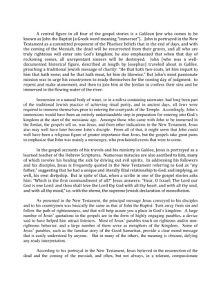 
        A  central  figure  in  all  four  of  the  gospel  stories  is  a  Galilean  Jew  who  comes  to  be 
known as John the Baptist (a Greek word meaning “immerser”).   John is portrayed in the New 
Testament as a committed proponent of the Pharisee beliefs that in the end of days, and with 
the  coming  of  the  Messiah,  the  dead  will  be  resurrected  from  their  graves,  and  all  who  are 
truly  righteous  will  enter  into  God’s  kingdom;  he  also  emphasized  that  when  that  day  of 
reckoning  comes,  all  unrepentant  sinners  will  be  destroyed.    John  (who  was  a  well‐
documented  historical  figure,  described  at  length  by  Josephus)  traveled  about  in  Galilee, 
preaching a traditional Jewish message of charity: “He that hath two coats, let him impart to 
him that hath none; and he that hath meat, let him do likewise.” But John’s most passionate 
mission was to urge his countrymen to ready themselves for the coming day of judgment:  to 
repent and make atonement, and then to join him at the Jordan to confess their sins and be 
immersed in the flowing water of the river.   
 
        Immersion in a natural body of water, or in a mikva containing rainwater, had long been part
of the traditional Jewish practice of achieving ritual purity, and in ancient days, all Jews were
required to immerse themselves prior to entering the courtyards of the Temple. Accordingly, John’s
immersions would have been an entirely understandable step in preparation for entering into God’s
kingdom at the start of the messianic age. Amongst those who came with John to be immersed in
the Jordan, the gospels tell us, was Jesus, and from other indications in the New Testament, Jesus
also may well have later become John’s disciple. From all of that, it might seem that John could
well have been a religious figure of greater importance than Jesus, but the gospels take great pains
to emphasize that John was mainly a messenger, who proclaimed events that were to come.
 
        In the gospel accounts of his travels and his ministry in Galilee, Jesus is portrayed as a 
learned teacher of the Hebrew Scriptures.  Numerous miracles are also ascribed to him, many 
of  which  involve  his  healing  the  sick  by  driving  out  evil  spirits.    In  addressing  his  followers 
and  his  disciples,  Jesus  is  frequently  quoted  in  the  New  Testament  referring  to  God  as  “my 
father,” suggesting that he had a unique and literally filial relationship to God, and implying, as 
well, his  own dietyship.  But in spite of that, when a scribe in one of the gospel stories asks 
him:  “Which  is  the  first  commandment  of  all?”  Jesus  answers:  “Hear,  O  Israel;  The  Lord  our 
God is one Lord: and thou shalt love the Lord thy God with all thy heart, and with all thy soul, 
and with all thy mind,” i.e. with the shema, the supreme Jewish declaration of monotheism.  
 
        As presented in the New Testament, the principal message Jesus conveyed to his disciples
and to his countrymen was basically the same as that of John the Baptist: Turn away from sin and
follow the path of righteousness, and that will help assure you a place in God’s kingdom. A large
number of Jesus’ quotations in the gospels are in the form of highly engaging parables, a device
said to have helped him attract listeners. Most of Jesus’ parables touch on righteous and/or non-
righteous behavior, and a large number of them serve as metaphors of the Kingdom. Some of
Jesus’ parables, such as the familiar story of the Good Samaritan, provide a clear moral message
that is easily understood by anyone. But in many of the others, the meaning is obscure, defying
any ready interpretation.
 
        According to his portrayal in the New Testament, Jesus believed in the resurrection of the
dead and the coming of the messiah, and often, but not always, in a tolerant, compassionate
 