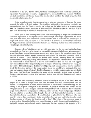 interpretation of the law. To that extent, he shared common ground with Hillel and Gamaliel, the
pre-eminent Pharisee sages of his era. He apparently was also inclined toward pacifism: “And unto
him that smiteth thee on the one cheek offer also the other; and him that taketh away thy cloak
forbid not to take thy coat also.”
 
          In the gospel accounts, Jesus comes across as a tireless champion of those on the lowest
rungs of the ladder in Jewish society. The teachings attributed to him strongly emphasize the
commandments from the Torah to care for the orphan and the widow and to be generous to the
poor. At every opportunity, it appears, he admonished his followers to take pity and help those in
need, even when doing so required extreme personal sacrifice.
 
          But in spite of Jesus’ untiring beneficence, there was one group of people for whom the New
Testament depicts him as having only disdain and contempt. One might suppose that that would
have been the Romans, who ruled Jesus’ country of Judea with an iron hand and who savaged its
people with ruinous taxes, so severe as to leave much of its populace in a state of near-starvation.
But the gospel stories scarcely mention the Romans; and when they do, they most often come off as
being benign, rather kindly folk.
 
          Strangely,  Jesus’  disaffection,  we  are  told,  was  reserved  for  his  own  Jewish  brethren, 
particularly the Pharisees, who shared so many of his values and beliefs, and who presumably 
would  have  been  among  his  strongest  supporters.    According  to  the  gospel  accounts,  Jesus, 
and  also  John  the  Baptist,  loosed  venomous  fury  against  the  Pharisees,  damning  them  as 
“broods  of  vipers.”    Jesus  reviled  his  fellow  Jews  further,  accusing  them  of  laziness, 
oppressiveness,  false  piety,  vanity,  uncleanliness,  and  hypocrisy.    These  various  sins,  which 
are  reminiscent  of  those  included  in  the  “al  chet”  confession  that  we  read  on  Yom  Kippur, 
were no doubt committed frequently by Jews during the 1st century, just as they are today, but 
it would be difficult to imagine that they would justify such condemnation.  So why was there 
all  of  this  ferocious  acrimony  by  Jesus  against  those  we  would  have  anticipated  to  have 
received his respect and affection?  The New Testament provides no convincing answer, but it 
does assert that “the Jews” themselves harbored intense animosity against Jesus, so much so 
that they paid witnesses to give false testimony against him, and that they constantly plotted 
to kill him 
 
           So what, then, supposedly motivated such awful enmity on the part of the Jews? That, the
gospels tell us, arose to a large extent from their perception that Jesus violated Jewish laws and
customs. In one prominent example, Jesus allows some of his disciples, who were hungry and had
nothing to eat, to pluck some grain on the Sabbath. A group of Pharisees who witness this are
outraged because of Jesus’ disregard for the law that prohibits work on that day. Elsewhere in the
gospel stories, Pharisees castigate Jesus for healing on the Sabbath. Additional passages relate how
Pharisees take him to task because his disciples did not wash their hands before eating, or because
they failed to observe certain fasts. It would indeed be plausible for the Pharisees, who were
generally strict in their compliance with the law, to have frowned upon such infractions, but would
they have wanted to kill Jesus for violations such as these? The writers of the gospels do appear to
have recognized the need to build a more compelling case to justify the supposed hatred of Jesus by
his Jewish brethren, and perhaps it was for that reason that they introduced the accounts of Jews
 
