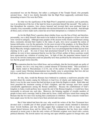 encountered was not the Romans, but rather a contingent of the Temple Guard, who promptly
arrested Jesus. And it was shortly thereafter that the High Priest supposedly confronted Jesus,
demanding to know if he were the Christ.
 
          So what was the significance of the High Priest’s purported accusation, and in particular,
was it an infraction of the law of the land for Jesus to proclaim himself the messiah? The reality is
that throughout the centuries, Jews always honored and invested their most profound hope in
virtually every reasonably credible individual who declared himself to be the messiah. And through
all those years, to have made such a claim has never been interpreted as a violation of Jewish law.

          As for the High Priest’s question about whether Jesus was the Son of God, and therefore,
presumably, was a deity himself, that needs to be looked at from the perspective of how such ideas
were viewed in antiquity. Although many peoples of the ancient world, Greeks and Romans among
them, commonly elevated their leaders to the status of gods, Jews never accepted the notion of
human deification, even for the patriarchs, for the most revered of the prophets, or for King David,
the paramount messiah of Jewish history. And perhaps out of recognition of that reality, as the late
Hyam Maccoby strongly emphasized, no Jewish law was ever promulgated that forbad anyone from
claiming to be a god. So even if Jesus had proclaimed himself to be the messiah, and if, in
addition, he were to have announced that he was the Son of God, neither of those assertions would
have represented any violation of existing laws. In light of that, the purported intense hatred of
Jesus by his Jewish countrymen could not plausibly have been justified by the infractions of Jewish
law that the gospel stories describe.



T
        he contention that the Jews killed Jesus, and accordingly, that the Jewish people are guilty of
        deicide, was for a very long time a central element of Christian belief. That accusation is
        clearly stated in Thessalonians (1-2:15), one of the earliest of Paul’s epistles. In recent
years, a good many Christian denominations have finally come to acknowledge that Jews did not
kill Jesus, and that it was the Romans who were responsible for his crucifixion.

          So why, then, would the Romans have bothered to condemn a small-town preacher who
traveled about the country urging his followers to lead lives of charity and righteousness? Most
likely it was for the same reason that had led them to put John the Baptist to death. Both John and
Jesus preached the imminent coming of God’s kingdom, and that message must have caused
considerable apprehension among the Roman authorities. Because the establishment of God’s
kingdom in Judea would perforce have meant the end of the Roman kingdom, it would have been
treasonable to advocate any such idea. Moreover, the bringing together of sizeable numbers of
people to hear such a message, both by John and by Jesus, could well have raised fears among the
Romans that the two men were inciting their countrymen to rebellion. Those concerns would have
been ample cause for the two men to have been arrested and executed.

          But if that indeed had been the case, why would the writers of the New Testament have
devoted such a sizeable part of their gospel narratives to accounts clearly intended to demonize
Jesus’ Jewish brethren, and why did they pepper their scriptural texts with so many stories of
mutual hatred between Jesus and his fellow Jews? The explanation that has been most widely
advanced in recent years is that the early writers of Christian scripture were faced with a serious
political dilemma: The Jewish nation was moving into open rebellion against its foreign ruler, and
 