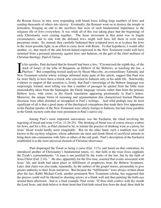 the Roman forces, in turn, were responding with brutal force, killing large numbers of Jews and
sending thousands of others into slavery. Eventually, the Romans went on to destroy the temple in
Jerusalem, bringing an end to the sacrifices that were of such fundamental importance to the
religious life of Jews everywhere. It was while all of this was taking place that the beginnings of
early Christianity were coming together. The Jesus movement at that point was in fragile
circumstances, and to side with the defeated Jews might well have left them in even more
precarious straits. So, instead, they carefully fashioned their scriptural texts so as to place the Jews
in the worst possible light, in an effort to curry favor with Rome. To that hypothesis, I would offer
another, viz. that much of the anti-Jewish hatred expressed in the New Testament could well have
stemmed from a personal animosity against Jews and Judaism, on the part of the chief architect of
Christian theology, Paul of Tarsus.



I
    n his epistles, Paul declared that he himself had been a Jew, “Circumcised the eighth day, of the
    stock of Israel, of the tribe of Benjamin, an Hebrew of the Hebrews; as touching the law, a
    Pharisee.” But compelling textual analyses by Hyam Maccoby, an extraordinary Talmudic and
New Testament scholar whose writings informed many parts of this article, suggest that Paul was
far more likely to have been a Greek who converted to Judaism only in his adult life. Noteworthy
evidence in support of that assertion is, firstly, that Paul’s knowledge of the Hebrew language was
surprisingly limited; most telling was that a number of passages he quoted from the bible were
unmistakably taken from the Septuagint, the Greek language version, rather than from the primary
Hebrew texts, with errors in the Greek translation appearing prominently in Paul’s letters.
Moreover, the unique forms of reasoning and argumentation that characterized learned Pharisee
discourse were often distorted or misapplied in Paul’s writings. And what perhaps may be most
significant of all is that a good many of the theological conceptions that made their first appearance
in the Pauline epistles of the New Testament were utterly foreign to Judaism, but had close parallels
in the Greek mystery cults that were prominent in Paul’s native city.

          Among Paul’s most important innovations was the Eucharist, the ritual involving the
ingesting of bread and wine (1-Cor. 11:24-25). The drinking of blood was of course always a taboo
for Jews, and for a Jew, as Paul claimed to be, to initiate the practice of drinking wine as a proxy for
Jesus’ blood would hardly seem imaginable. But on the other hand, such a tradition was well
known in the mystery religions, whose adherents ate meat and drank blood of sacrificial animals to
bring them into communion with Attis or others of the cult gods. Paul’s description of the Eucharist
established it as the most universal element of Christian observance.

           Paul disparaged the Torah as being a curse (Gal. 3:13), and based on that contention, he
introduced another of Christianity’s fundamental tenets, viz. that faith in the risen Jesus supplants
the Torah’s commandments: “A man is not justified by the works of the law, but by the faith of
Jesus Christ (Gal. 2:16). ” He also, apparently for the first time, asserted that events associated with
Jesus’ life and death had taken place in fulfillment of prophesies from the Hebrew Scriptures.
Later, that claim was also made, repeatedly, by the authors of the gospel stories, presumably to give
greater authority to their Jesus narratives. But because the “fulfillments” were always written about
after the fact, Rabbi Michael Cook, another prominent New Testament scholar, has suggested that
the process could well be likened to shooting arrows at a blank wall and then painting the bulls-eye
around them afterward. And as a final example, Paul wrote: “If thou shalt confess with thy mouth
the Lord Jesus, and shalt believe in thine heart that God hath raised him from the dead, thou shalt be
 