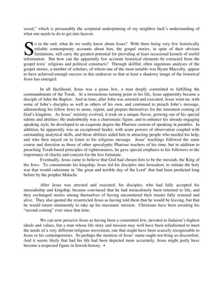 saved,” which is presumably the scriptural underpinning of my neighbor Jack’s understanding of
what one needs to do to get into heaven.



S
      o in the end, what do we really know about Jesus? With there being very few historically
      reliable contemporary accounts about him, the gospel stories, in spite of their obvious
      limitations, still carry the greatest potential for providing at least occasional kernels of useful
information. But how can the apparently few accurate historical elements be extracted from the
gospel texts’ religious and political constructs? Through skillful, often ingenious analyses of the
gospel stories, a number of scholars, of whom one of the most notable was Hyam Maccoby, appear
to have achieved enough success in this endeavor so that at least a shadowy image of the historical
Jesus has emerged:

          In all likelihood, Jesus was a pious Jew, a man deeply committed to fulfilling the
commandments of the Torah. At a momentous turning point in his life, Jesus apparently became a
disciple of John the Baptist. And in time, after John was arrested and executed, Jesus went on, with
some of John’s disciples as well as others of his own, and continued to preach John’s message,
admonishing his fellow Jews to atone, repent, and prepare themselves for the imminent coming of
God’s kingdom. As Jesus’ ministry evolved, it took on a unique flavor, growing out of his special
talents and abilities: He undoubtedly was a charismatic figure, and to enhance his already engaging
speaking style, he developed to an exquisite degree the Pharisee custom of speaking in parables. In
addition, he apparently was an exceptional healer, with acute powers of observation coupled with
outstanding analytical skills, and those abilities aided him in attracting people who needed his help,
and who then stayed on to listen to his religious message. Jesus’ teachings followed the same
course and direction as those of other apocalyptic Pharisee teachers of his time, but in addition to
preaching Torah-based principles of righteousness, he gave special emphasis to his followers to the
importance of charity and concern for the less fortunate.
          Eventually, Jesus came to believe that God had chosen him to be the messiah, the King of
the Jews. To consummate his kingship, Jesus led his disciples into Jerusalem, to initiate the holy
war that would culminate in "the great and terrible day of the Lord" that had been predicted long
before by the prophet Malachi.

         After Jesus was arrested and executed, his disciples, who had fully accepted his
messiahship and kingship, became convinced that he had miraculously been returned to life, and
they exchanged stories among themselves of having encountered their master fully restored and
alive. They also quoted the resurrected Jesus as having told them that he would be leaving, but that
he would return imminently to take up his messianic mission. Christians have been awaiting his
“second coming” ever since that time.

          We can now perceive Jesus as having been a committed Jew, devoted to Judaism’s highest
ideals and values, but a man whose life story and mission may well have been refashioned to meet
the needs of a very different religious movement, one that might have been scarcely recognizable to
Jesus or his contemporaries. So perhaps the mention of Jesus’ name ought not bring us discomfort.
And it seems likely that had his life had been depicted more accurately, Jesus might justly have
become a respected figure in Jewish history. •
         
 
 