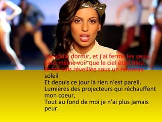 J'ai voulu dormir, et j'ai fermé les yeux,
Sans même voir que le ciel était bleu.
Je me suis réveillée sous un nouveau
soleil
Et depuis ce jour là rien n'est pareil.
Lumières des projecteurs qui réchauffent
mon coeur,
Tout au fond de moi je n'ai plus jamais
peur.
 