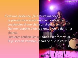 C'est une évidence, j'ai trouvé ma voie,
  Je prends mon envol mais je n'oublie pas
  Les paroles d'une chanson d'enfance,
  Qui me rappelle d'où je viens, d'où je tiens ma
  chance.
  Lumieres artificielles qui fait briller mes yeux
  Et je sors de l'ombre, je sais ce que je veux.
 