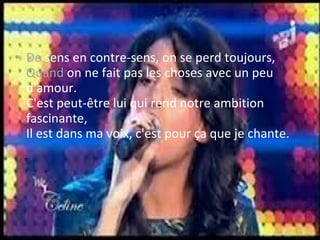 • De sens en contre-sens, on se perd toujours,
  Quand on ne fait pas les choses avec un peu
  d'amour.
  C'est peut-être lui qui rend notre ambition
  fascinante,
  Il est dans ma voix, c'est pour ça que je chante.
 