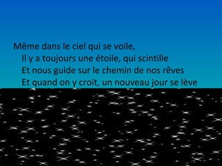 Même dans le ciel qui se voile,
 Il y a toujours une étoile, qui scintille
 Et nous guide sur le chemin de nos rêves
 Et quand on y croit, un nouveau jour se lève
 
