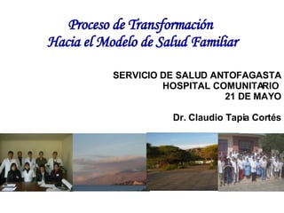 Proceso de Transformación   Hacia el Modelo de Salud Familiar SERVICIO DE SALUD ANTOFAGASTA HOSPITAL COMUNITARIO  21 DE MAYO Dr. Claudio Tapia Cortés 