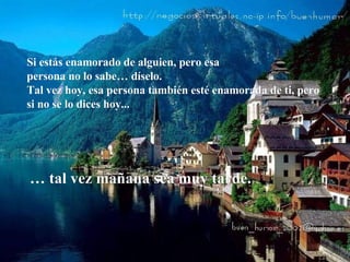 Si estás enamorado de alguien, pero esa  persona no lo sabe… díselo. Tal vez hoy, esa persona también esté enamorada de ti, pero si no se lo dices hoy...  …  tal vez mañana sea muy tarde.  