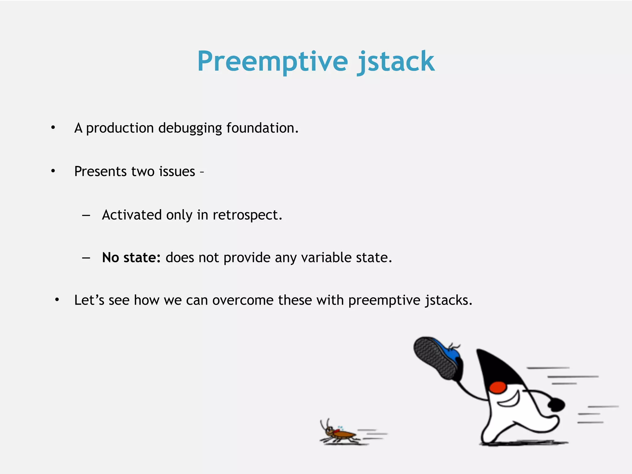 Preemptive jstack • A production debugging foundation. • Presents two issues – – Activated only in retrospect. – No state: does not provide any variable state. • Let’s see how we can overcome these with preemptive jstacks. 