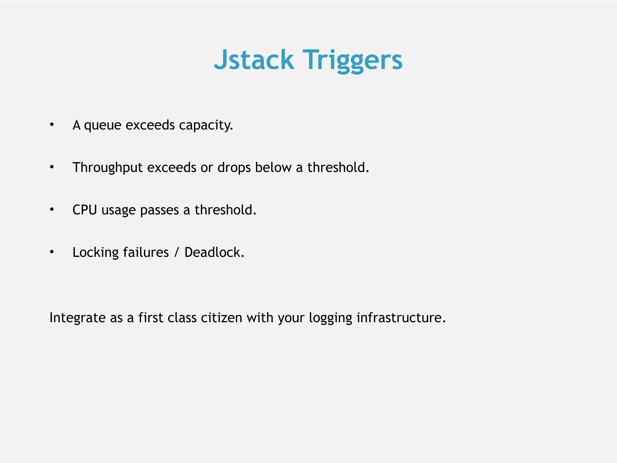 Jstack Triggers • A queue exceeds capacity. • Throughput exceeds or drops below a threshold. • CPU usage passes a threshold. • Locking failures / Deadlock. Integrate as a first class citizen with your logging infrastructure. 