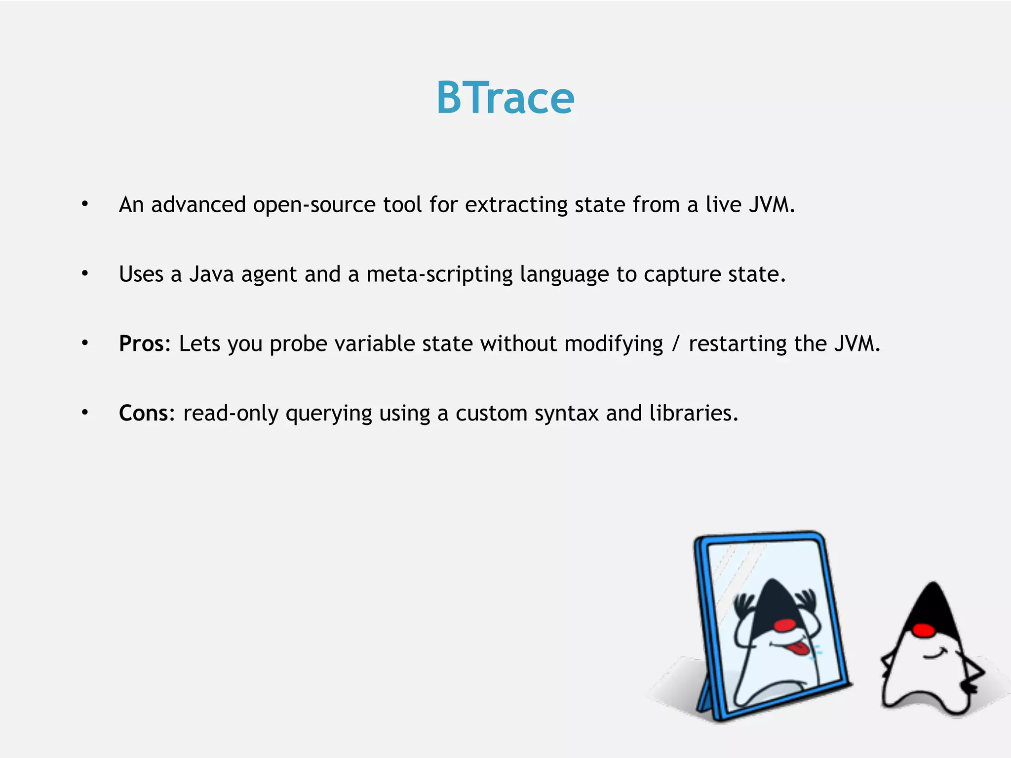 BTrace • An advanced open-source tool for extracting state from a live JVM. • Uses a Java agent and a meta-scripting language to capture state. • Pros: Lets you probe variable state without modifying / restarting the JVM. • Cons: read-only querying using a custom syntax and libraries. 