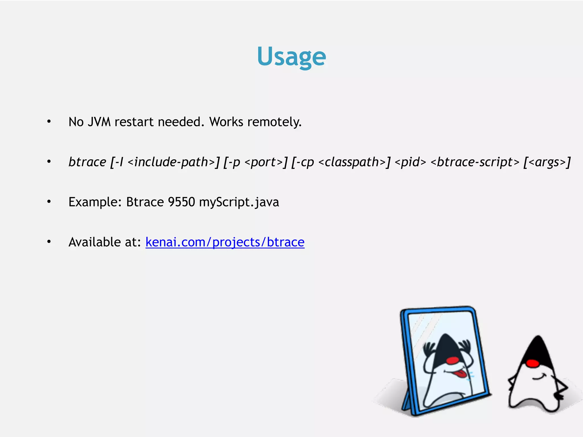 Usage • No JVM restart needed. Works remotely. • btrace [-I <include-path>] [-p <port>] [-cp <classpath>] <pid> <btrace-script> [<args>] • Example: Btrace 9550 myScript.java • Available at: kenai.com/projects/btrace 