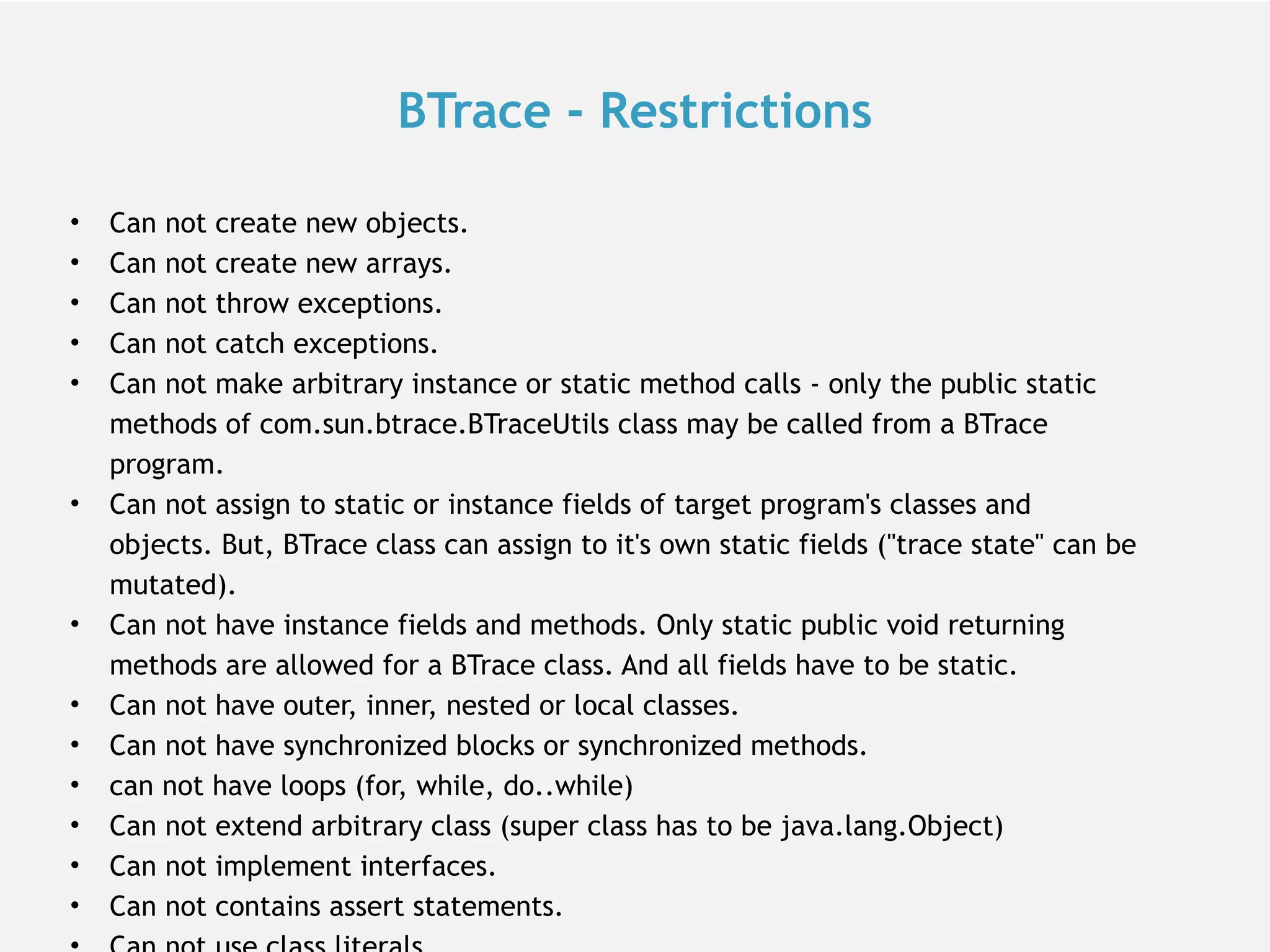 BTrace - Restrictions • Can not create new objects. • Can not create new arrays. • Can not throw exceptions. • Can not catch exceptions. • Can not make arbitrary instance or static method calls - only the public static methods of com.sun.btrace.BTraceUtils class may be called from a BTrace program. • Can not assign to static or instance fields of target program's classes and objects. But, BTrace class can assign to it's own static fields ("trace state" can be mutated). • Can not have instance fields and methods. Only static public void returning methods are allowed for a BTrace class. And all fields have to be static. • Can not have outer, inner, nested or local classes. • Can not have synchronized blocks or synchronized methods. • can not have loops (for, while, do..while) • Can not extend arbitrary class (super class has to be java.lang.Object) • Can not implement interfaces. • Can not contains assert statements. 