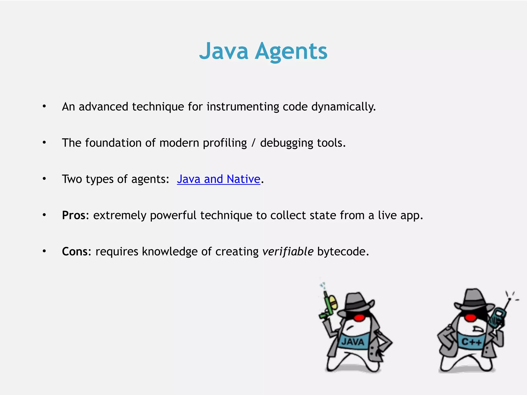Java Agents • An advanced technique for instrumenting code dynamically. • The foundation of modern profiling / debugging tools. • Two types of agents: Java and Native. • Pros: extremely powerful technique to collect state from a live app. • Cons: requires knowledge of creating verifiable bytecode. 