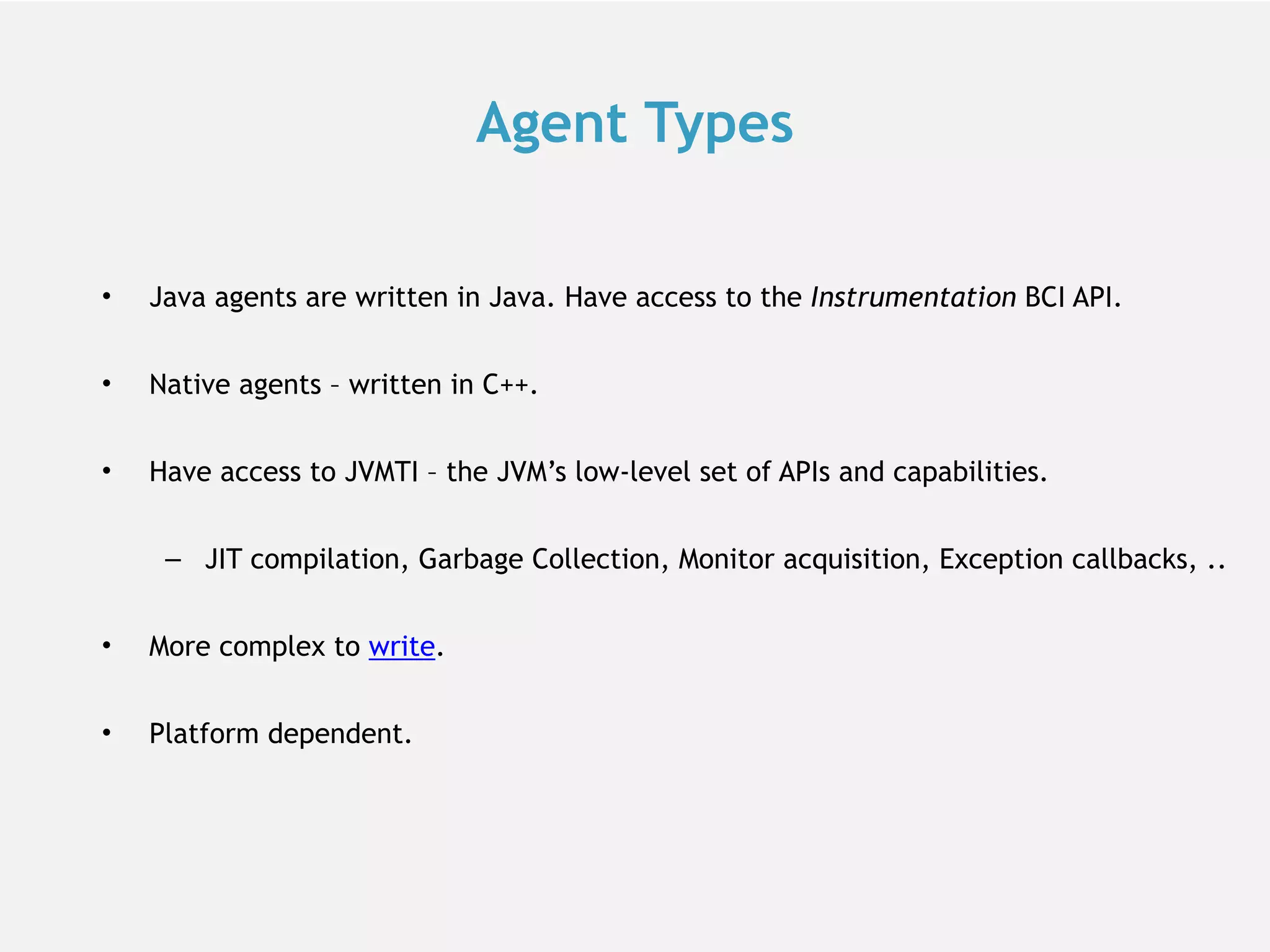 Agent Types • Java agents are written in Java. Have access to the Instrumentation BCI API. • Native agents – written in C++. • Have access to JVMTI – the JVM’s low-level set of APIs and capabilities. – JIT compilation, Garbage Collection, Monitor acquisition, Exception callbacks, .. • More complex to write. • Platform dependent. 