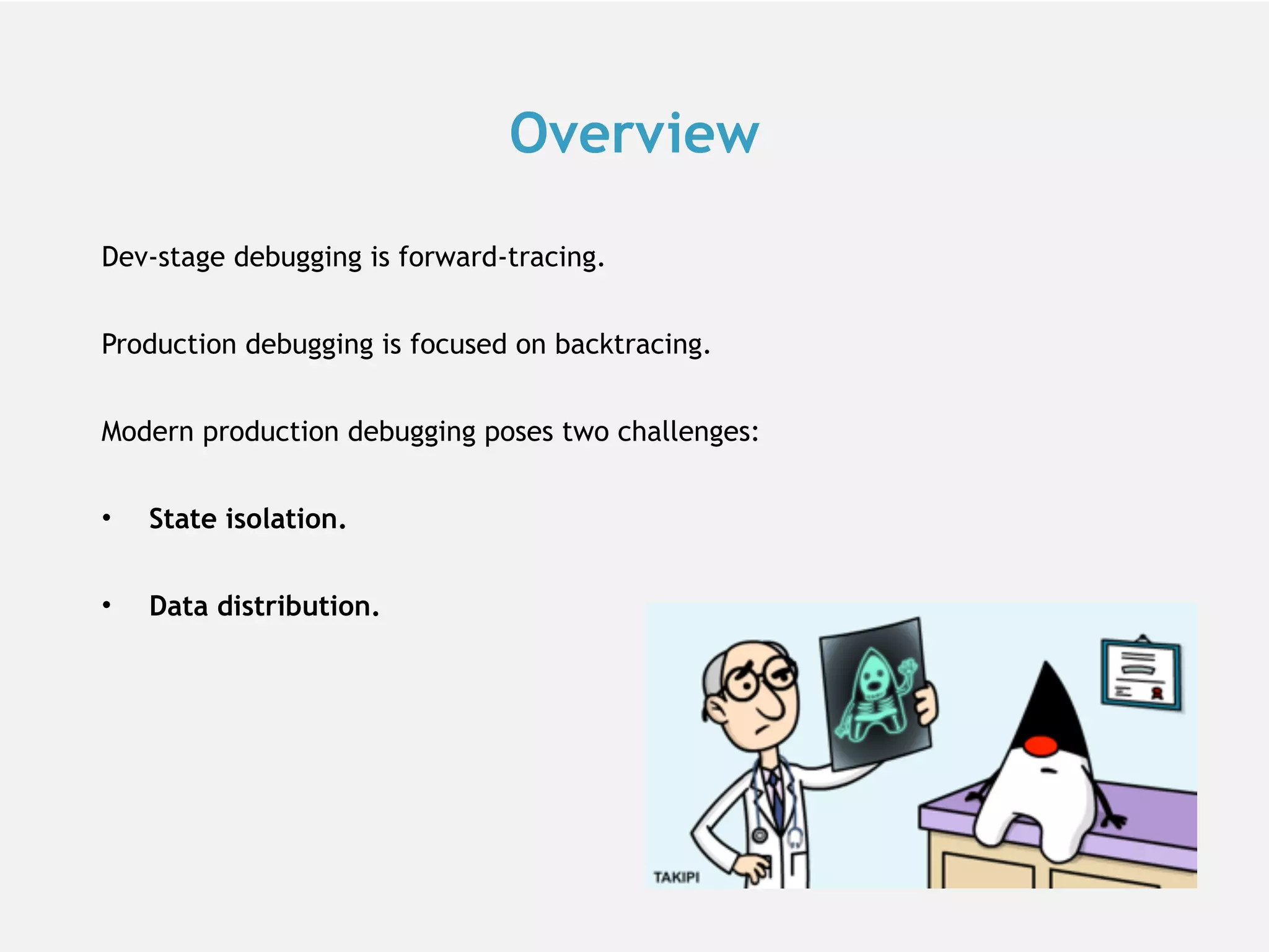 Overview Dev-stage debugging is forward-tracing. Production debugging is focused on backtracing. Modern production debugging poses two challenges: • State isolation. • Data distribution. 