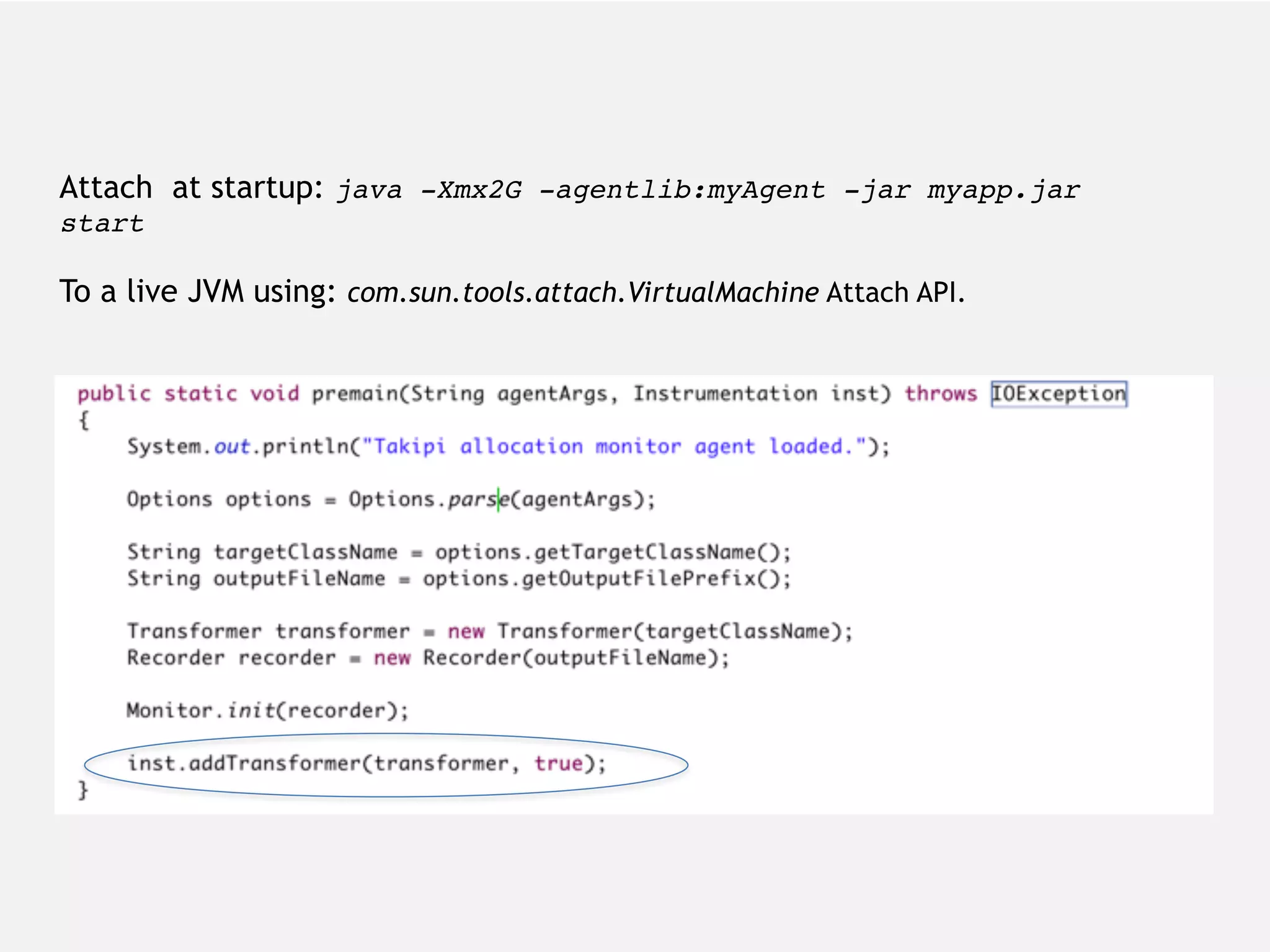 com.sun.tools.attach.VirtualMachine Attach at startup: java -Xmx2G -agentlib:myAgent -jar myapp.jar start To a live JVM using: com.sun.tools.attach.VirtualMachine Attach API. 