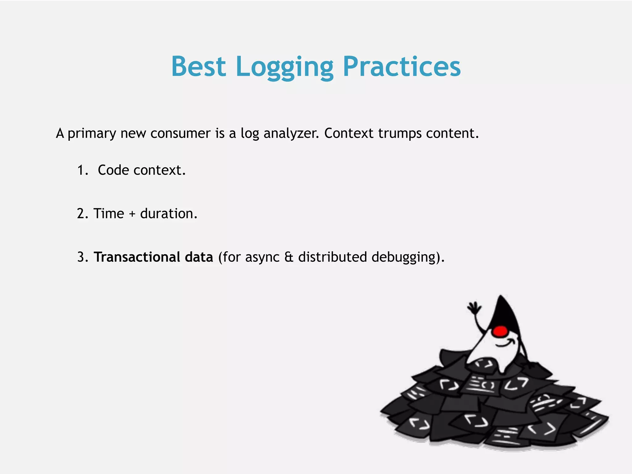 Best Logging Practices 1.  Code context. 2. Time + duration. 3. Transactional data (for async & distributed debugging). A primary new consumer is a log analyzer. Context trumps content. 