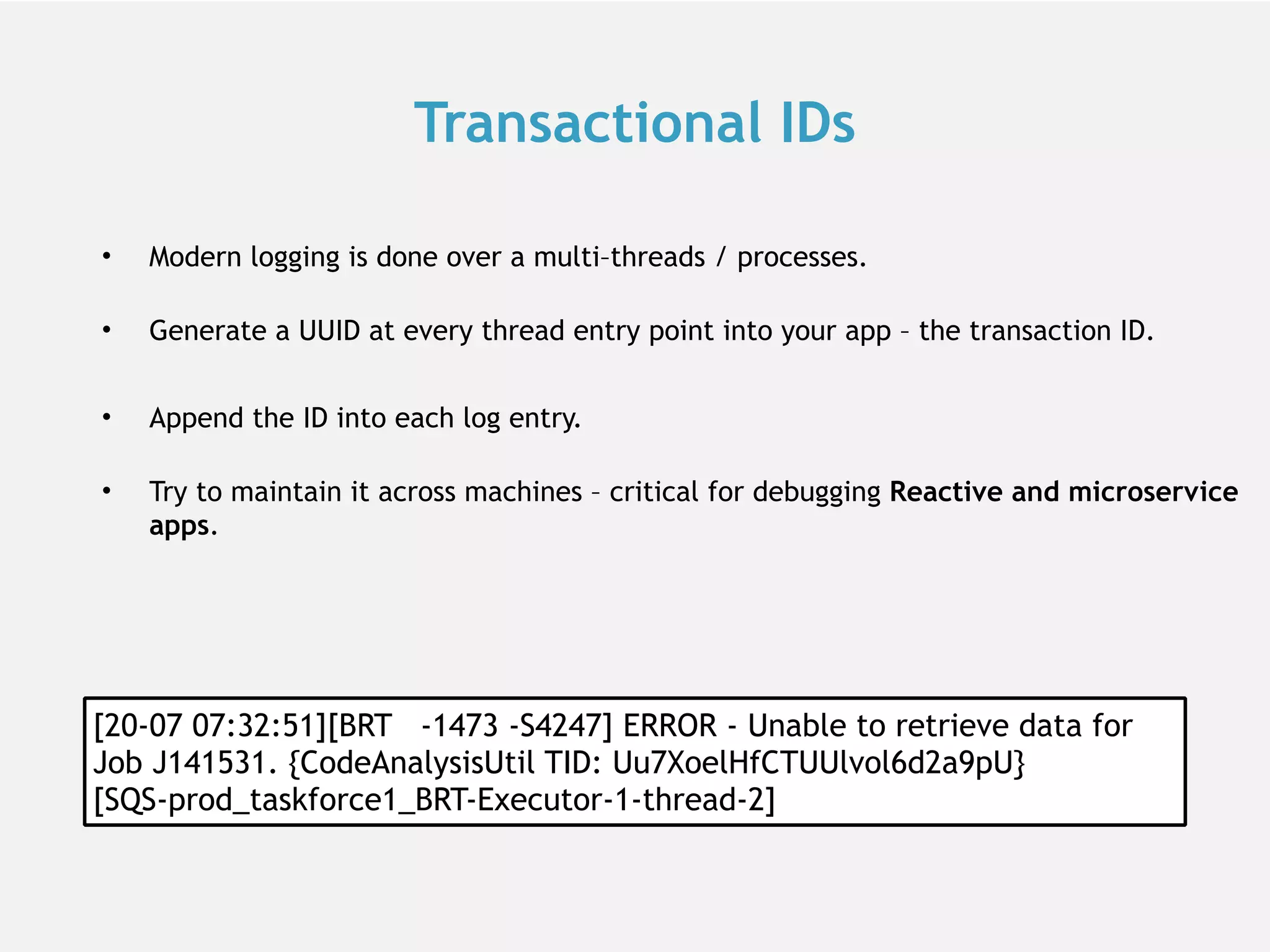 Transactional IDs • Modern logging is done over a multi–threads / processes.  • Generate a UUID at every thread entry point into your app – the transaction ID. • Append the ID into each log entry.  • Try to maintain it across machines – critical for debugging Reactive and microservice apps. [20-07 07:32:51][BRT -1473 -S4247] ERROR - Unable to retrieve data for Job J141531. {CodeAnalysisUtil TID: Uu7XoelHfCTUUlvol6d2a9pU} [SQS-prod_taskforce1_BRT-Executor-1-thread-2] 