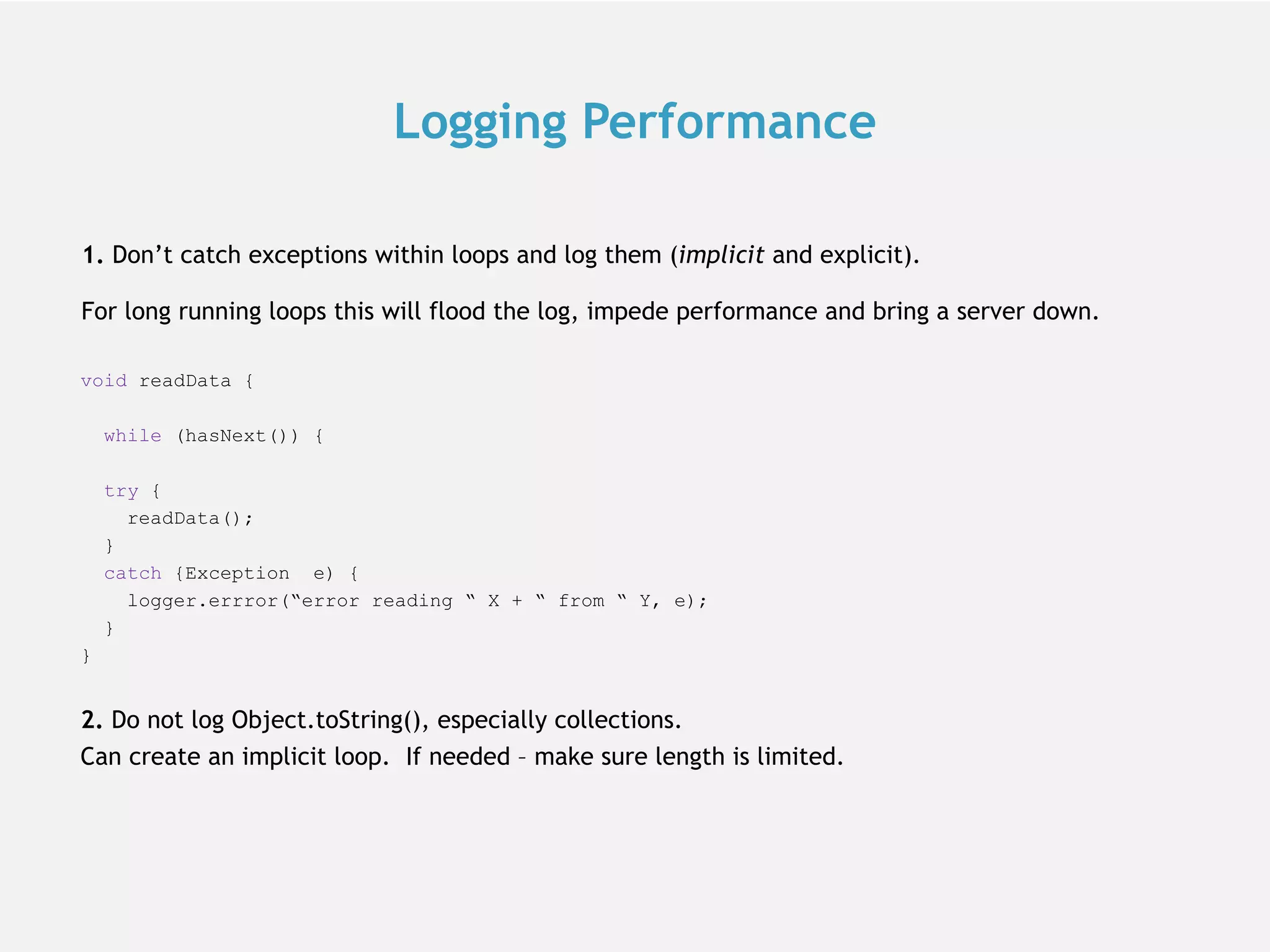 1. Don’t catch exceptions within loops and log them (implicit and explicit). For long running loops this will flood the log, impede performance and bring a server down. void readData { while (hasNext()) { try { readData(); } catch {Exception e) { logger.errror(“error reading “ X + “ from “ Y, e); } } 2. Do not log Object.toString(), especially collections. Can create an implicit loop. If needed – make sure length is limited. Logging Performance 