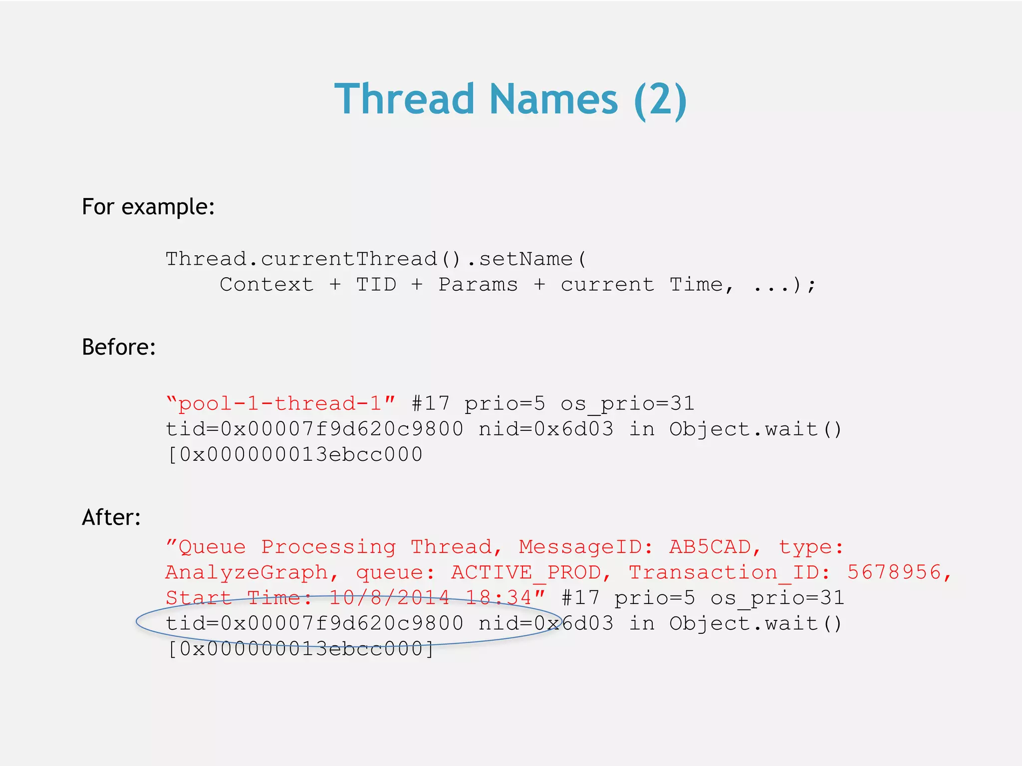 Thread Names (2) For example:  Thread.currentThread().setName(  Context + TID + Params + current Time, ...); Before:  “pool-1-thread-1″ #17 prio=5 os_prio=31 tid=0x00007f9d620c9800 nid=0x6d03 in Object.wait() [0x000000013ebcc000 After: ”Queue Processing Thread, MessageID: AB5CAD, type: AnalyzeGraph, queue: ACTIVE_PROD, Transaction_ID: 5678956, Start Time: 10/8/2014 18:34″ #17 prio=5 os_prio=31 tid=0x00007f9d620c9800 nid=0x6d03 in Object.wait() [0x000000013ebcc000] 